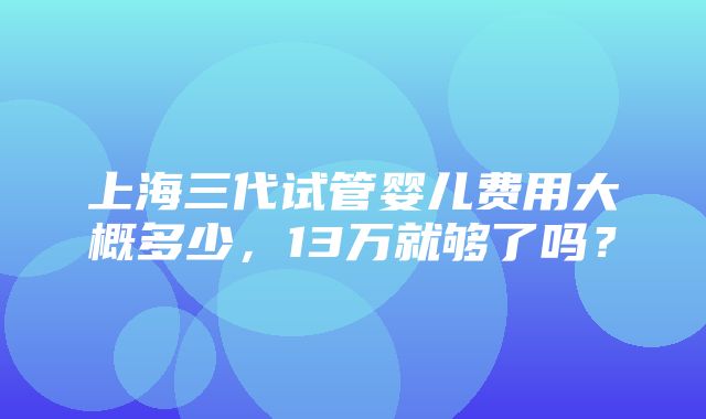 上海三代试管婴儿费用大概多少，13万就够了吗？