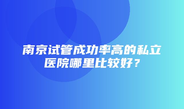 南京试管成功率高的私立医院哪里比较好？