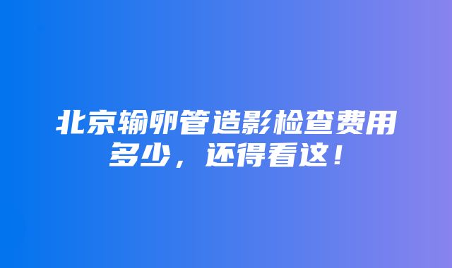 北京输卵管造影检查费用多少，还得看这！