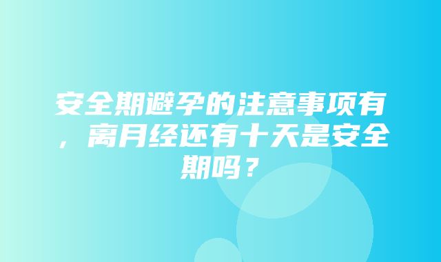 安全期避孕的注意事项有，离月经还有十天是安全期吗？