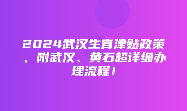 2024武汉生育津贴政策，附武汉、黄石超详细办理流程！