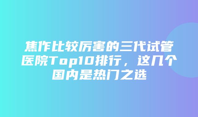 焦作比较厉害的三代试管医院Top10排行，这几个国内是热门之选