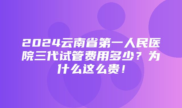 2024云南省第一人民医院三代试管费用多少？为什么这么贵！