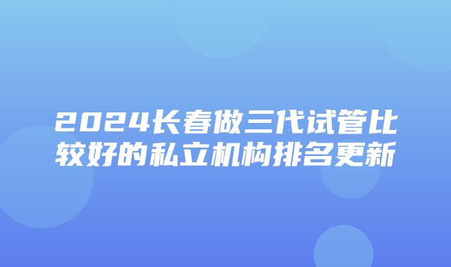 2024长春做三代试管比较好的私立机构排名更新