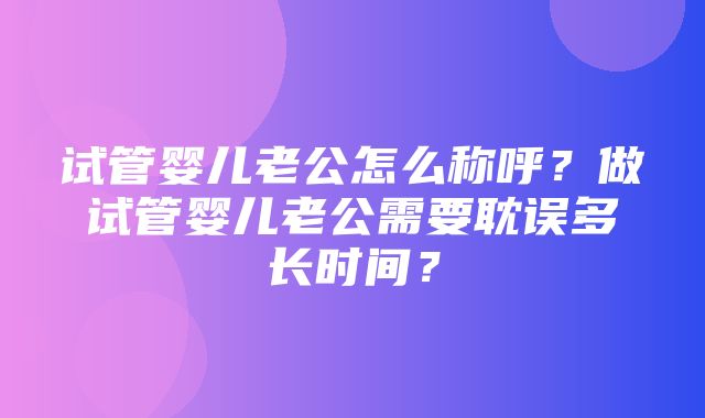 试管婴儿老公怎么称呼？做试管婴儿老公需要耽误多长时间？