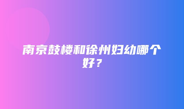 南京鼓楼和徐州妇幼哪个好？