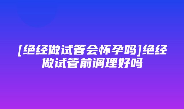 [绝经做试管会怀孕吗]绝经做试管前调理好吗