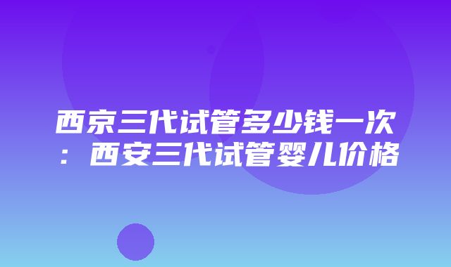 西京三代试管多少钱一次：西安三代试管婴儿价格