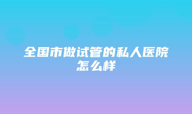 全国市做试管的私人医院怎么样