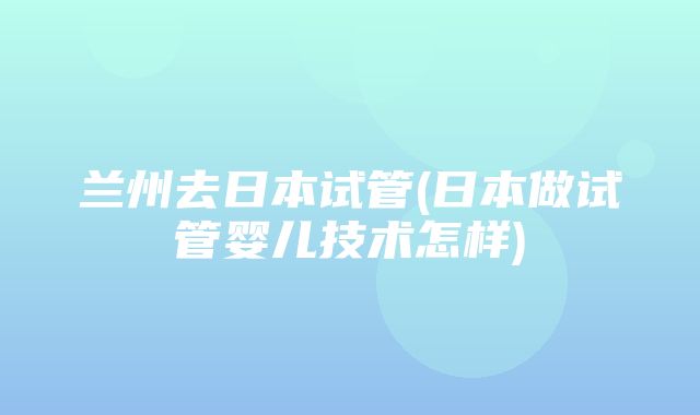 兰州去日本试管(日本做试管婴儿技术怎样)