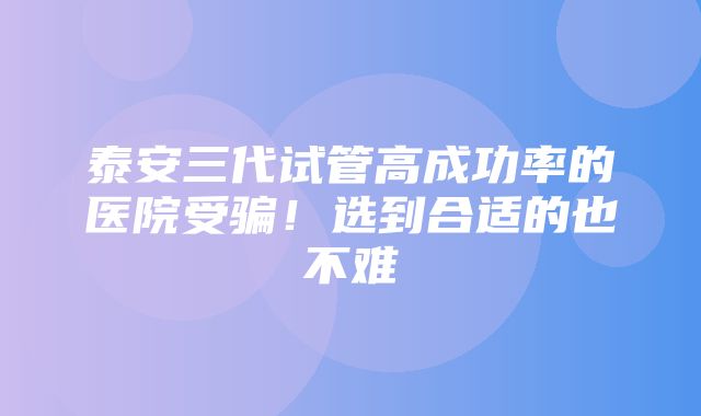 泰安三代试管高成功率的医院受骗！选到合适的也不难