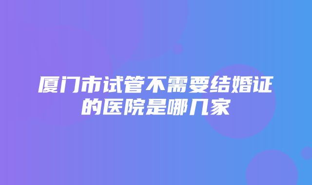 厦门市试管不需要结婚证的医院是哪几家