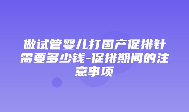 做试管婴儿打国产促排针需要多少钱-促排期间的注意事项