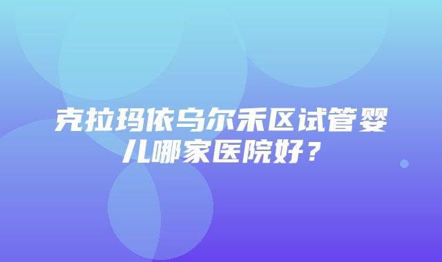 克拉玛依乌尔禾区试管婴儿哪家医院好？