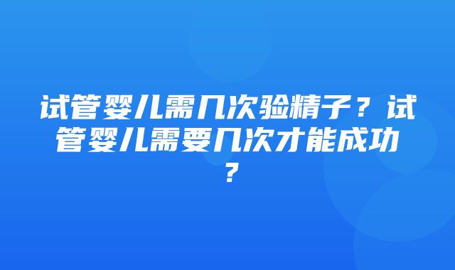 试管婴儿需几次验精子？试管婴儿需要几次才能成功？