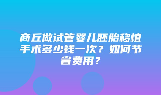 商丘做试管婴儿胚胎移植手术多少钱一次？如何节省费用？