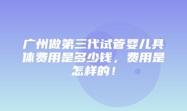 广州做第三代试管婴儿具体费用是多少钱，费用是怎样的！