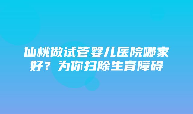 仙桃做试管婴儿医院哪家好？为你扫除生育障碍