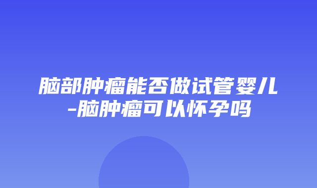 脑部肿瘤能否做试管婴儿-脑肿瘤可以怀孕吗