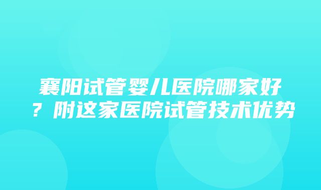 襄阳试管婴儿医院哪家好？附这家医院试管技术优势