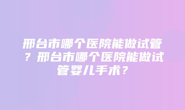 邢台市哪个医院能做试管？邢台市哪个医院能做试管婴儿手术？