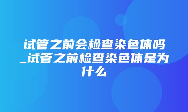 试管之前会检查染色体吗_试管之前检查染色体是为什么