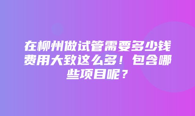 在柳州做试管需要多少钱费用大致这么多！包含哪些项目呢？