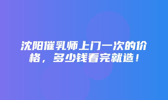 沈阳催乳师上门一次的价格，多少钱看完就造！