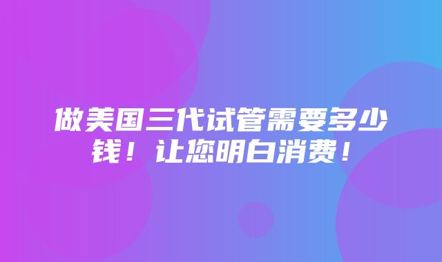 做美国三代试管需要多少钱！让您明白消费！