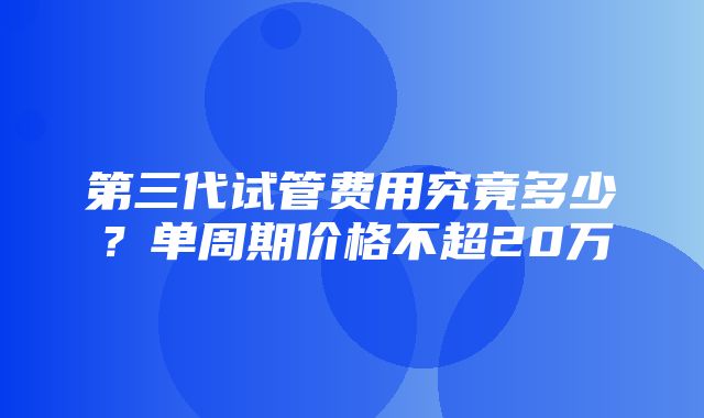 第三代试管费用究竟多少？单周期价格不超20万