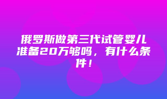 俄罗斯做第三代试管婴儿准备20万够吗，有什么条件！