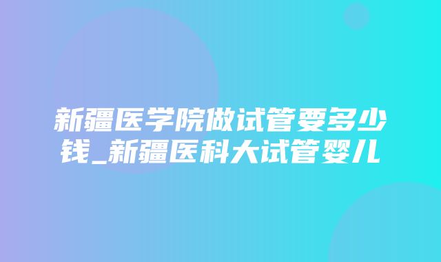 新疆医学院做试管要多少钱_新疆医科大试管婴儿