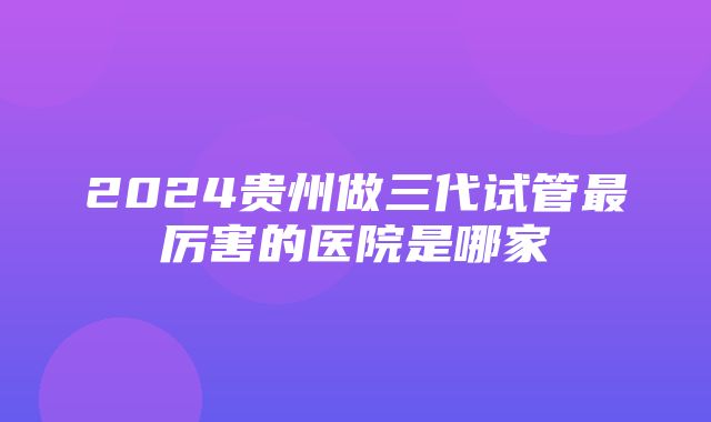 2024贵州做三代试管最厉害的医院是哪家