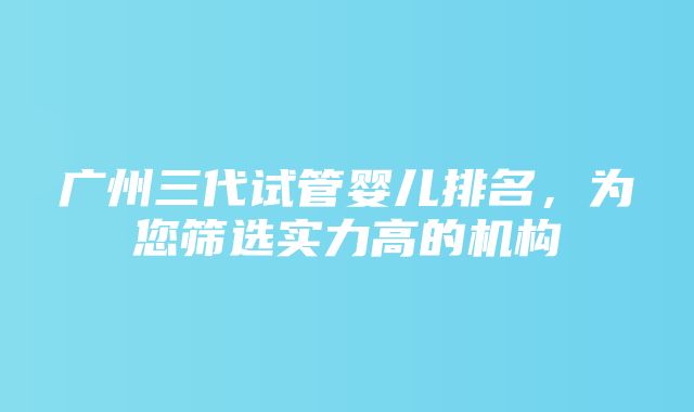 广州三代试管婴儿排名，为您筛选实力高的机构