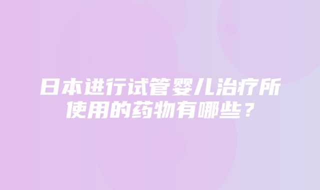 日本进行试管婴儿治疗所使用的药物有哪些？