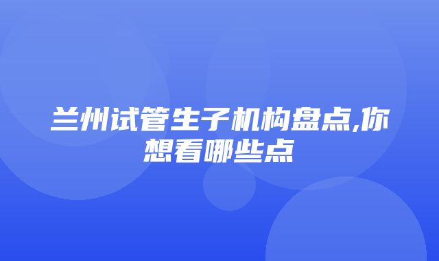 兰州试管生子机构盘点,你想看哪些点