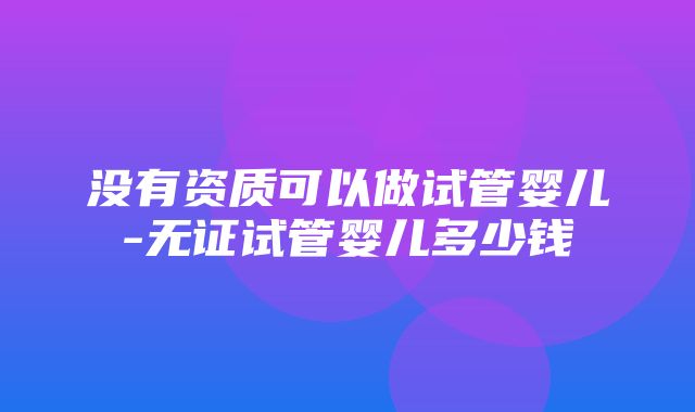 没有资质可以做试管婴儿-无证试管婴儿多少钱