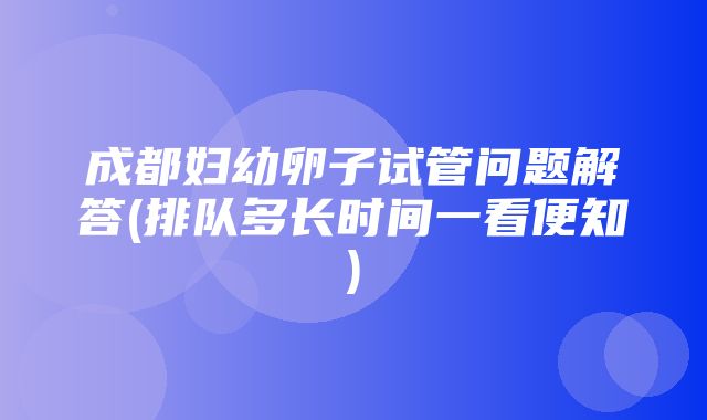 成都妇幼卵子试管问题解答(排队多长时间一看便知)