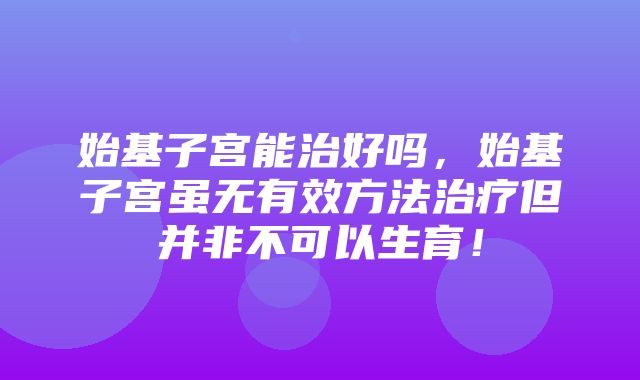 始基子宫能治好吗，始基子宫虽无有效方法治疗但并非不可以生育！