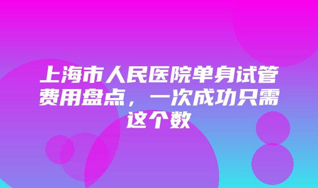 上海市人民医院单身试管费用盘点，一次成功只需这个数