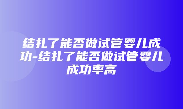 结扎了能否做试管婴儿成功-结扎了能否做试管婴儿成功率高