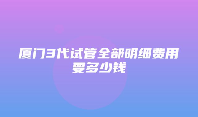 厦门3代试管全部明细费用要多少钱