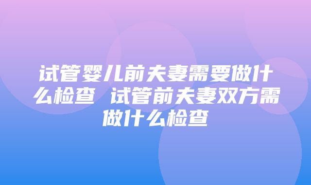 试管婴儿前夫妻需要做什么检查 试管前夫妻双方需做什么检查