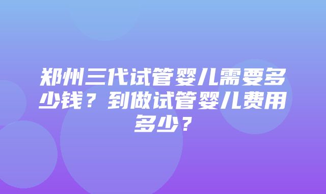 郑州三代试管婴儿需要多少钱？到做试管婴儿费用多少？