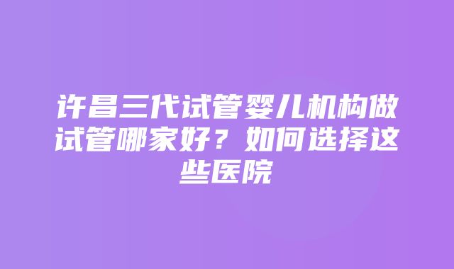 许昌三代试管婴儿机构做试管哪家好？如何选择这些医院