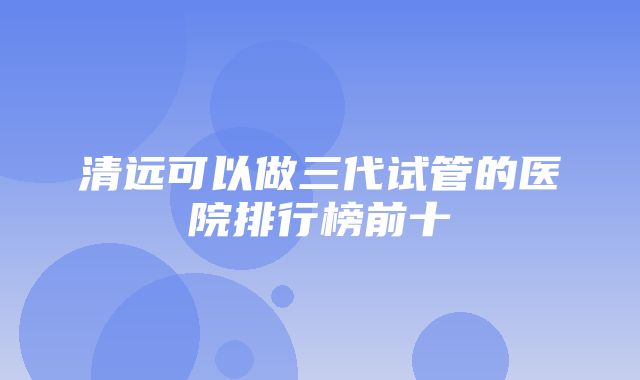 清远可以做三代试管的医院排行榜前十