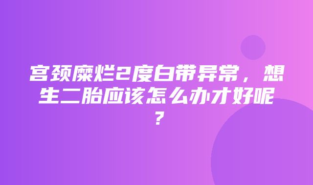 宫颈糜烂2度白带异常，想生二胎应该怎么办才好呢？