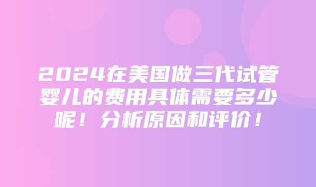 2024在美国做三代试管婴儿的费用具体需要多少呢！分析原因和评价！