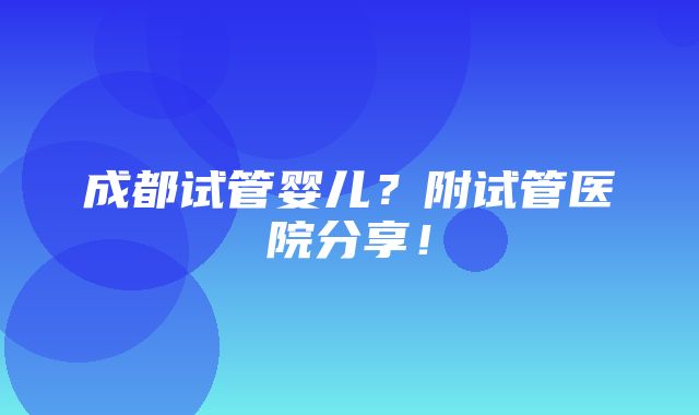 成都试管婴儿？附试管医院分享！