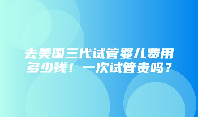 去美国三代试管婴儿费用多少钱！一次试管贵吗？